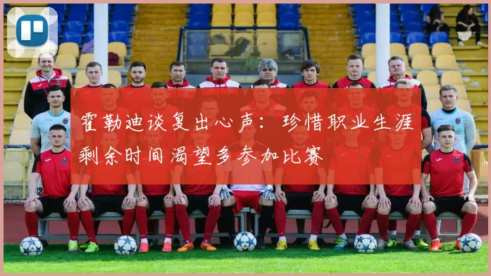 霍勒迪谈复出心声：珍惜职业生涯剩余时间渴望多参加比赛