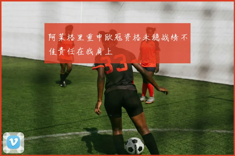 阿莱格里重申欧冠资格未稳战绩不佳责任在我肩上
