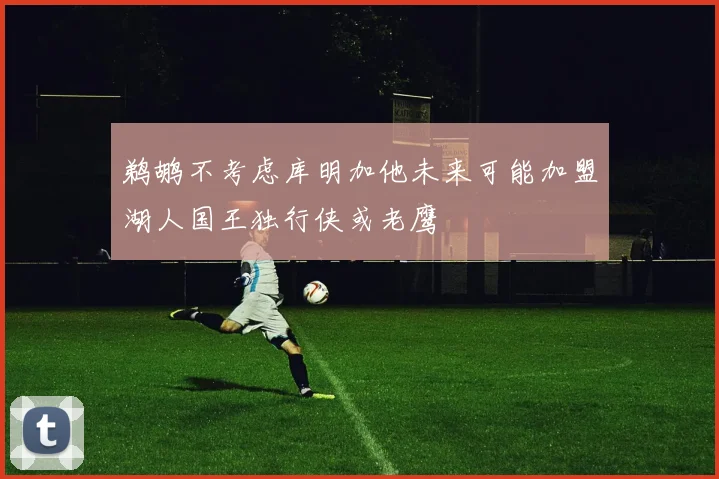 鹈鹕不考虑库明加他未来可能加盟湖人国王独行侠或老鹰