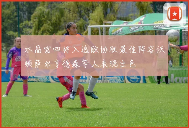 水晶宫四将入选欧协联最佳阵容沃顿萨尔亨德森等人表现出色