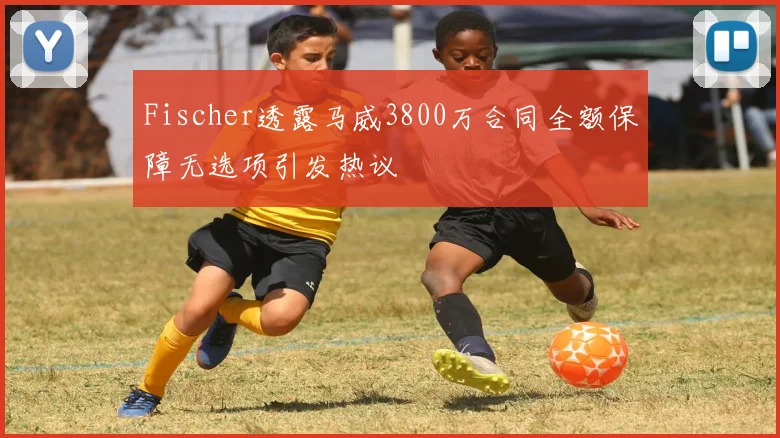 Fischer透露马威3800万合同全额保障无选项引发热议