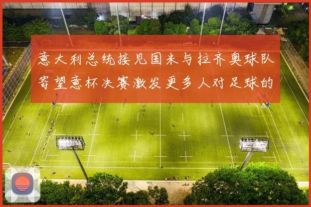 意大利总统接见国米与拉齐奥球队寄望意杯决赛激发更多人对足球的热爱