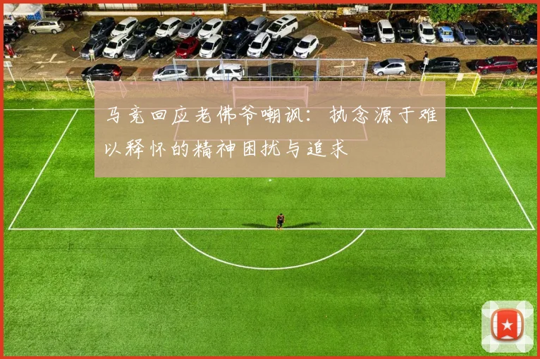 马竞回应老佛爷嘲讽：执念源于难以释怀的精神困扰与追求