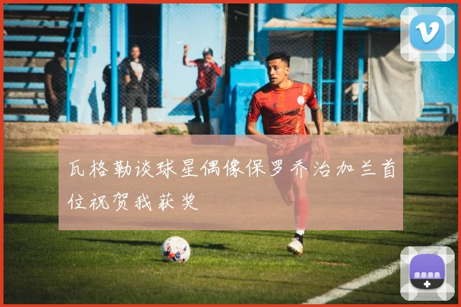 瓦格勒谈球星偶像保罗乔治加兰首位祝贺我获奖