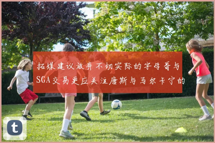 拓媒建议放弃不切实际的字母哥与SGA交易更应关注唐斯与马尔卡宁的潜力