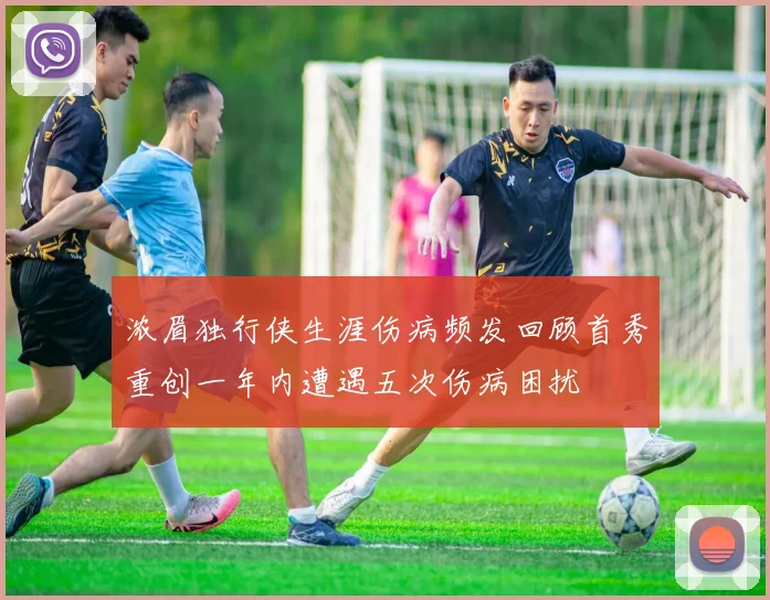 浓眉独行侠生涯伤病频发回顾首秀重创一年内遭遇五次伤病困扰