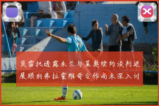 莫雷托透露米兰与莱奥续约谈判进展顺利弗拉霍维奇合作尚未深入讨论